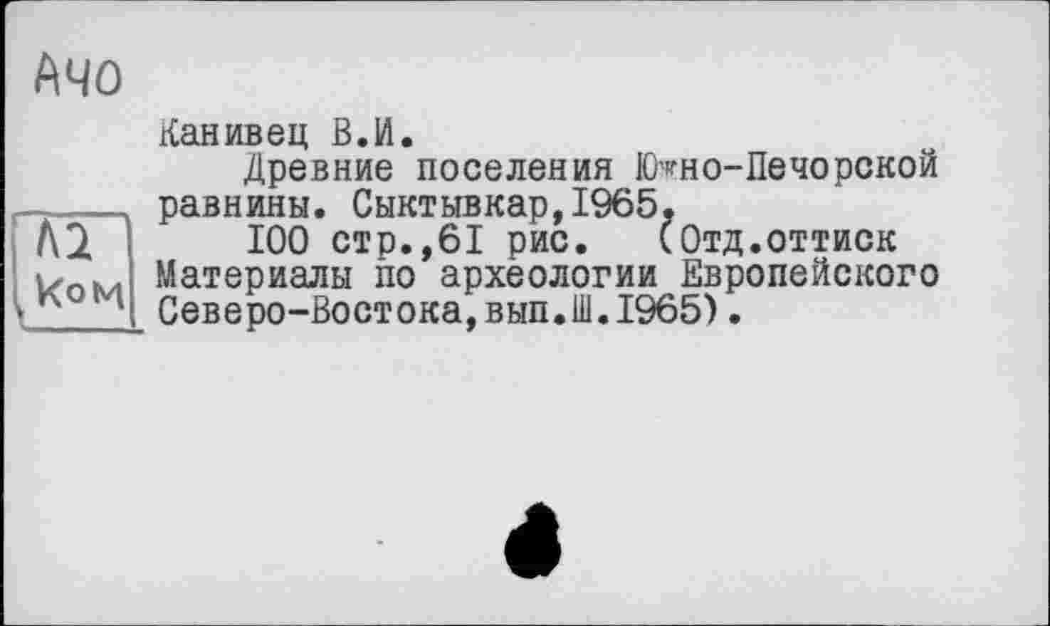 ﻿Mo
Канивец В.И.
Древние поселения Ютно-Печорекой —____ равнины. Сыктывкар,1965.
100 стр.,61 рис. (Отд.оттиск Материалы по археологии Европейского
* *2 Северо-Востока,вып.Ш.1965).